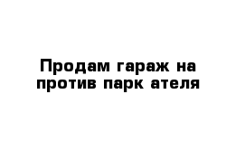 Продам гараж на против парк ателя 